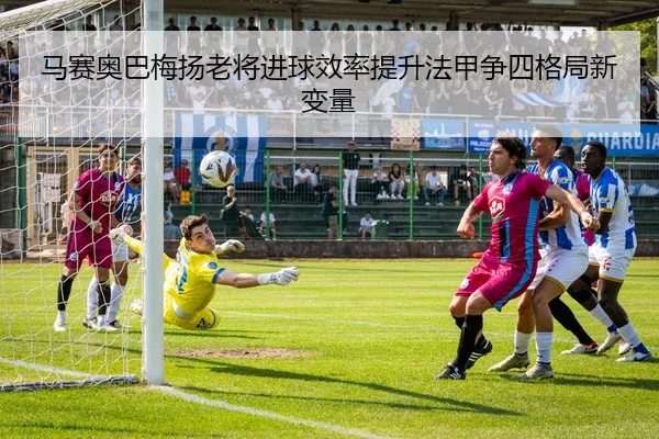 马赛奥巴梅扬老将进球效率提升法甲争四格局新变量