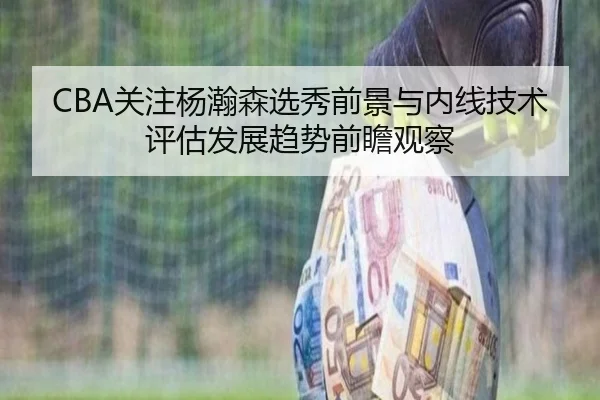 CBA关注杨瀚森选秀前景与内线技术评估发展趋势前瞻观察