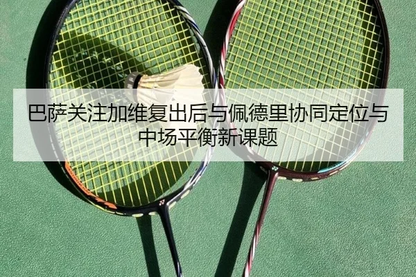 巴萨关注加维复出后与佩德里协同定位与中场平衡新课题