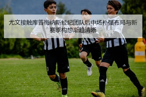 尤文接触库普梅纳斯经纪团队后中场补强布局与新赛季构想渐趋清晰