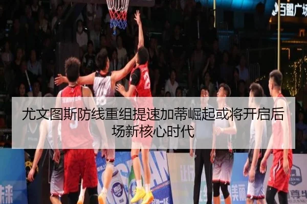 尤文图斯防线重组提速加蒂崛起或将开启后场新核心时代