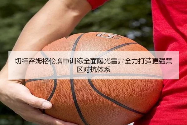 切特霍姆格伦增重训练全面曝光雷霆全力打造更强禁区对抗体系